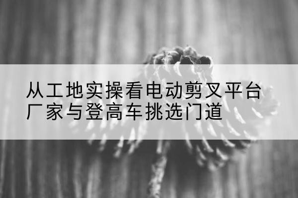 公主岭电动剪叉升降平台厂家-从工地实操看电动剪叉平台厂家与登高车挑选门道
