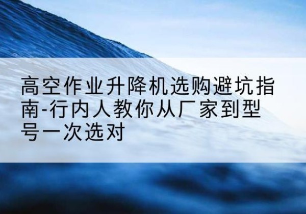 公主岭升降平台厂家-高空作业升降机选购避坑指南-行内人教你从厂家到型号一次选对