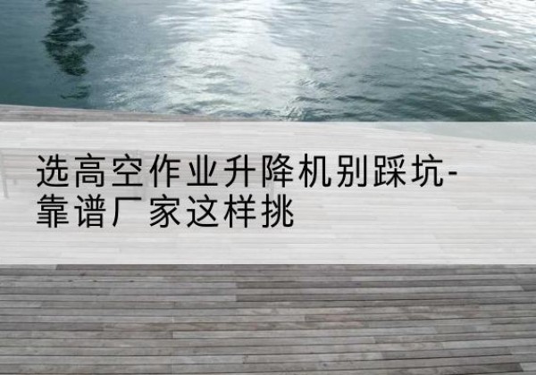 公主岭剪叉式升降机厂家-选高空作业升降机别踩坑-靠谱厂家这样挑