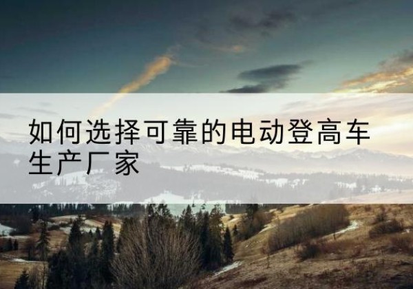公主岭电动登高车厂家-如何选择可靠的电动登高车生产厂家