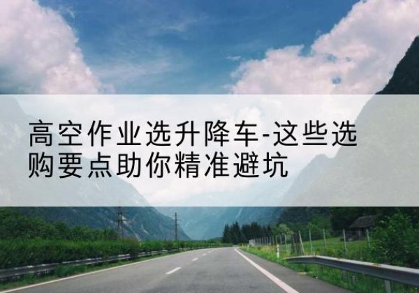 公主岭升降车厂家-高空作业选升降车-这些选购要点助你*避坑