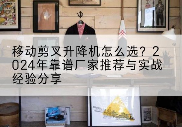 公主岭升降平台厂家推荐-移动剪叉升降机怎么选？2024年靠谱厂家推荐与实战经验分享