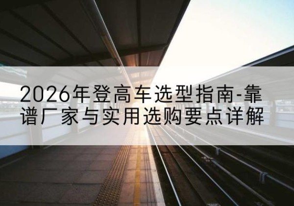 公主岭登高车厂家推荐-2026年登高车选型指南-靠谱厂家与实用选购要点详解